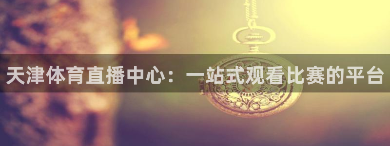360直播足球直播雨燕：天津体育直播中心：一站式观看比赛的平台